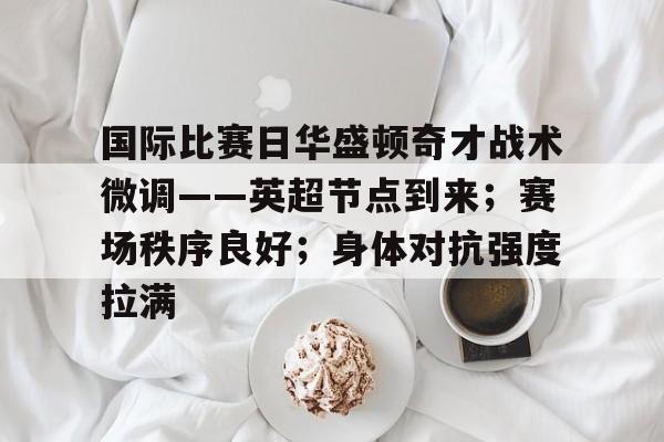 国际比赛日华盛顿奇才战术微调——英超节点到来；赛场秩序良好；身体对抗强度拉满的简单介绍-开云电子