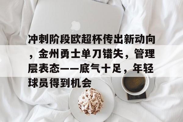 冲刺阶段欧超杯传出新动向，金州勇士单刀错失，管理层表态——底气十足，年轻球员得到机会的简单介绍-开云官方网站