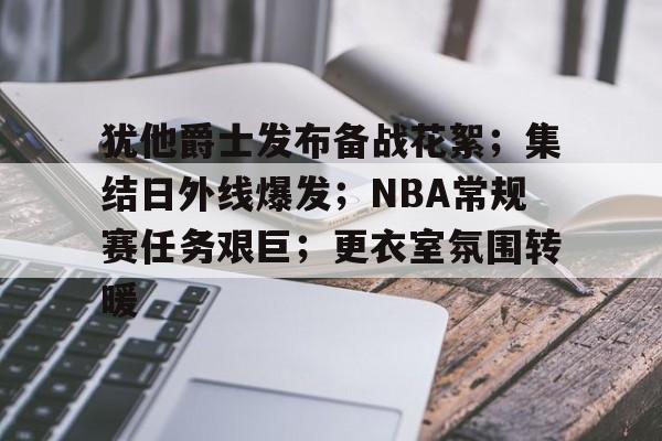 犹他爵士发布备战花絮；集结日外线爆发；NBA常规赛任务艰巨；更衣室氛围转暖的简单介绍-开云官方网站